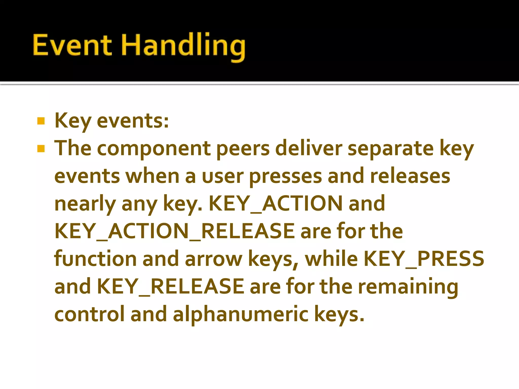  Key events:
 The component peers deliver separate key
events when a user presses and releases
nearly any key. KEY_ACTION and
KEY_ACTION_RELEASE are for the
function and arrow keys, while KEY_PRESS
and KEY_RELEASE are for the remaining
control and alphanumeric keys.
 