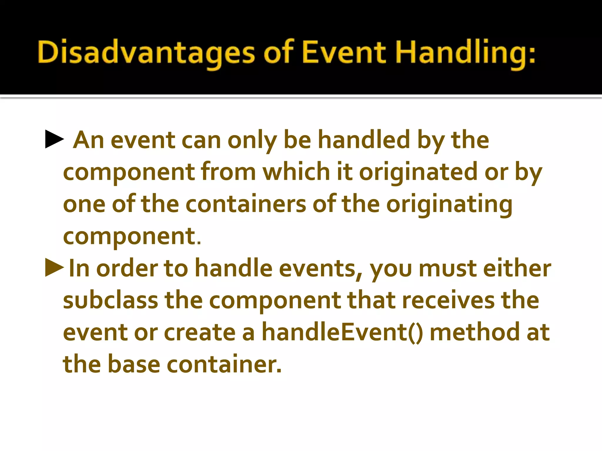 ► An event can only be handled by the
component from which it originated or by
one of the containers of the originating
component.
►In order to handle events, you must either
subclass the component that receives the
event or create a handleEvent() method at
the base container.
 