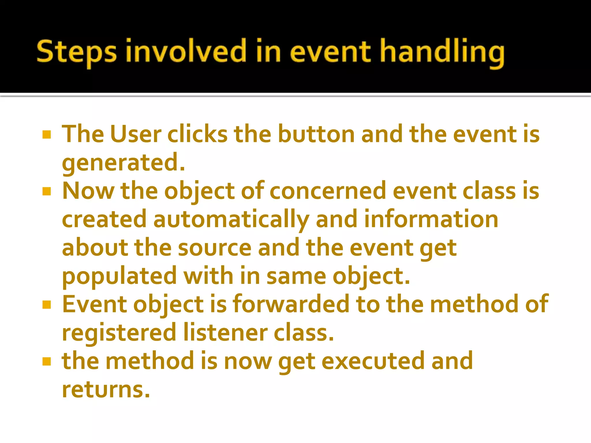  The User clicks the button and the event is
generated.
 Now the object of concerned event class is
created automatically and information
about the source and the event get
populated with in same object.
 Event object is forwarded to the method of
registered listener class.
 the method is now get executed and
returns.
 
