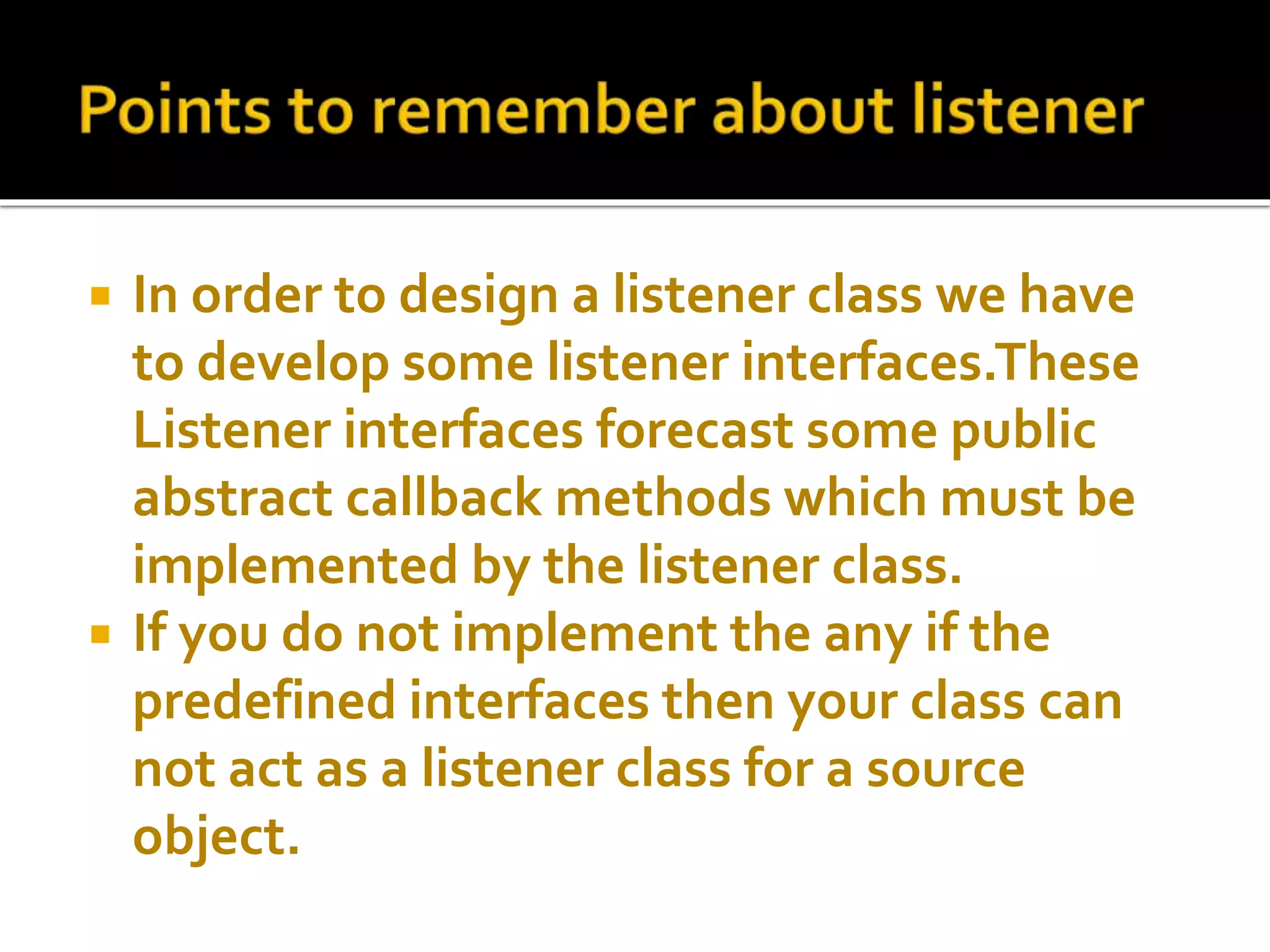  In order to design a listener class we have
to develop some listener interfaces.These
Listener interfaces forecast some public
abstract callback methods which must be
implemented by the listener class.
 If you do not implement the any if the
predefined interfaces then your class can
not act as a listener class for a source
object.
 