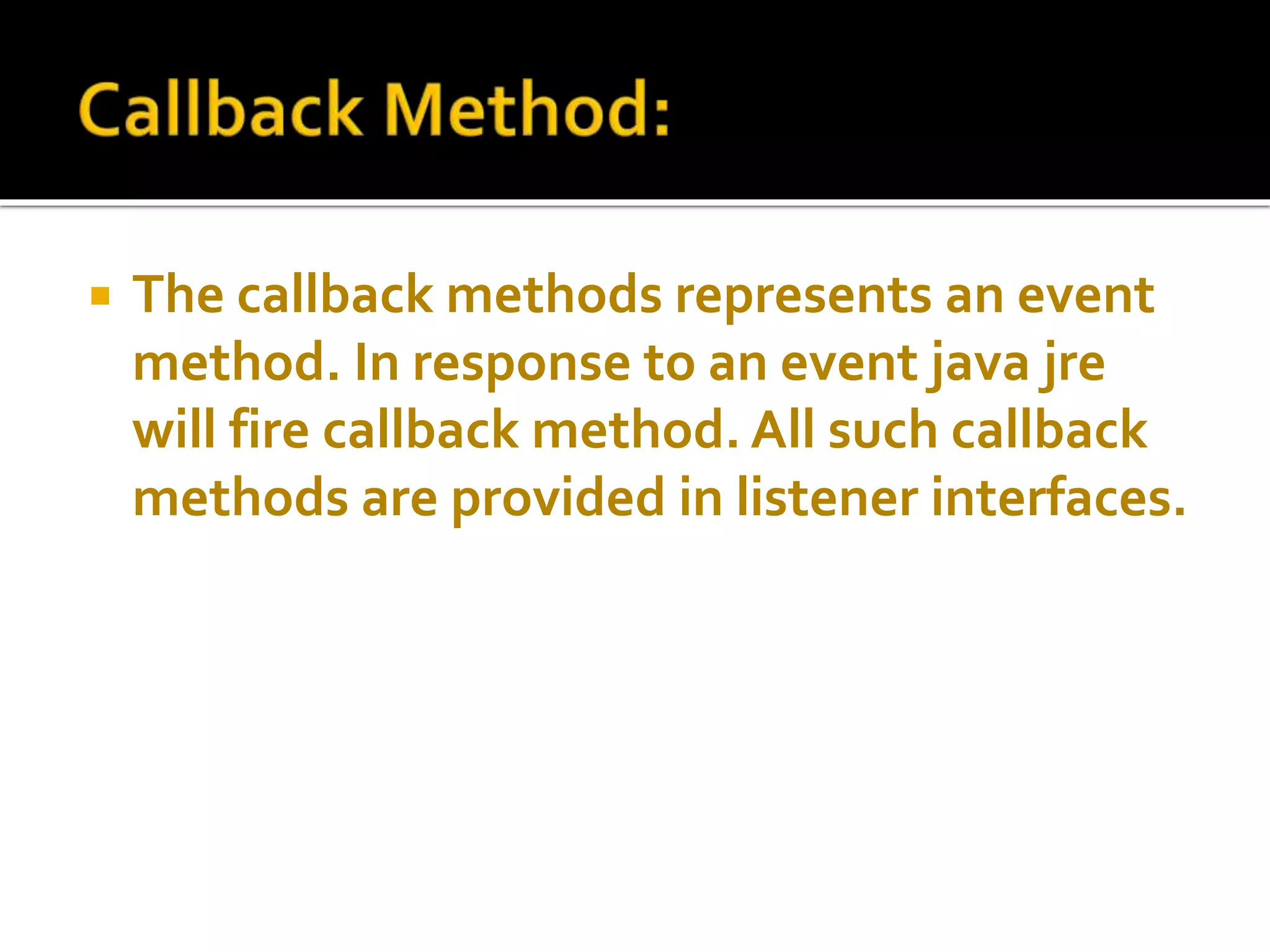  The callback methods represents an event
method. In response to an event java jre
will fire callback method. All such callback
methods are provided in listener interfaces.
 