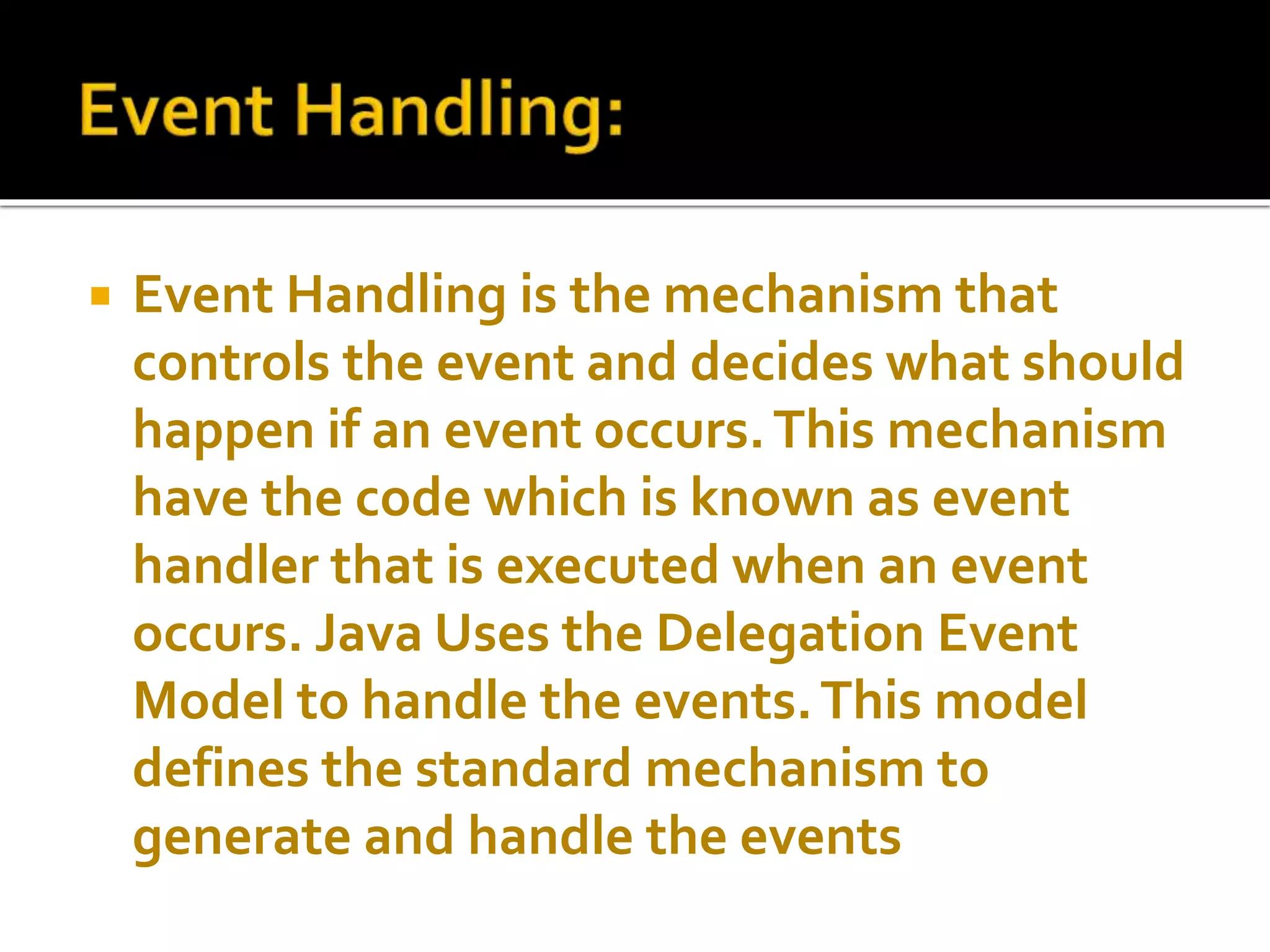  Event Handling is the mechanism that
controls the event and decides what should
happen if an event occurs.This mechanism
have the code which is known as event
handler that is executed when an event
occurs. Java Uses the Delegation Event
Model to handle the events.This model
defines the standard mechanism to
generate and handle the events
 