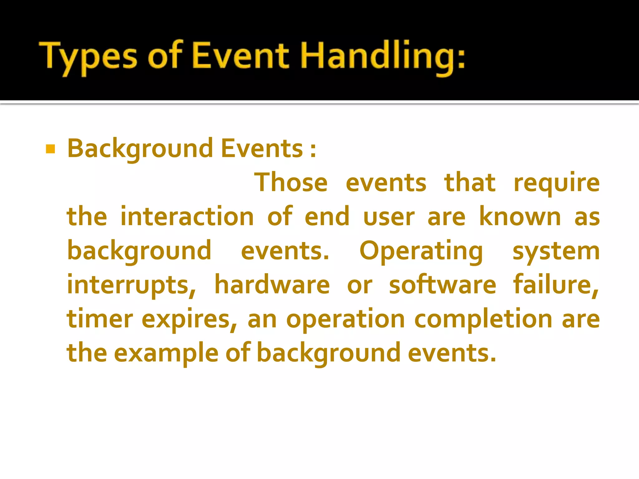 Background Events :
Those events that require
the interaction of end user are known as
background events. Operating system
interrupts, hardware or software failure,
timer expires, an operation completion are
the example of background events.
 