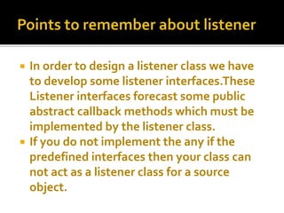  In order to design a listener class we have
to develop some listener interfaces.These
Listener interfaces forecast some public
abstract callback methods which must be
implemented by the listener class.
 If you do not implement the any if the
predefined interfaces then your class can
not act as a listener class for a source
object.
 