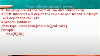 This array are int the form of row and column form.
First subscript will depict the row size and second subscript
will depict the col. Size.
General syntax is.
data type array name[row size][col. Size]
Example:
int a[5][10];
 