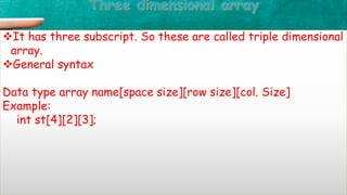 It has three subscript. So these are called triple dimensional
array.
General syntax
Data type array name[space size][row size][col. Size]
Example:
int st[4][2][3];
 