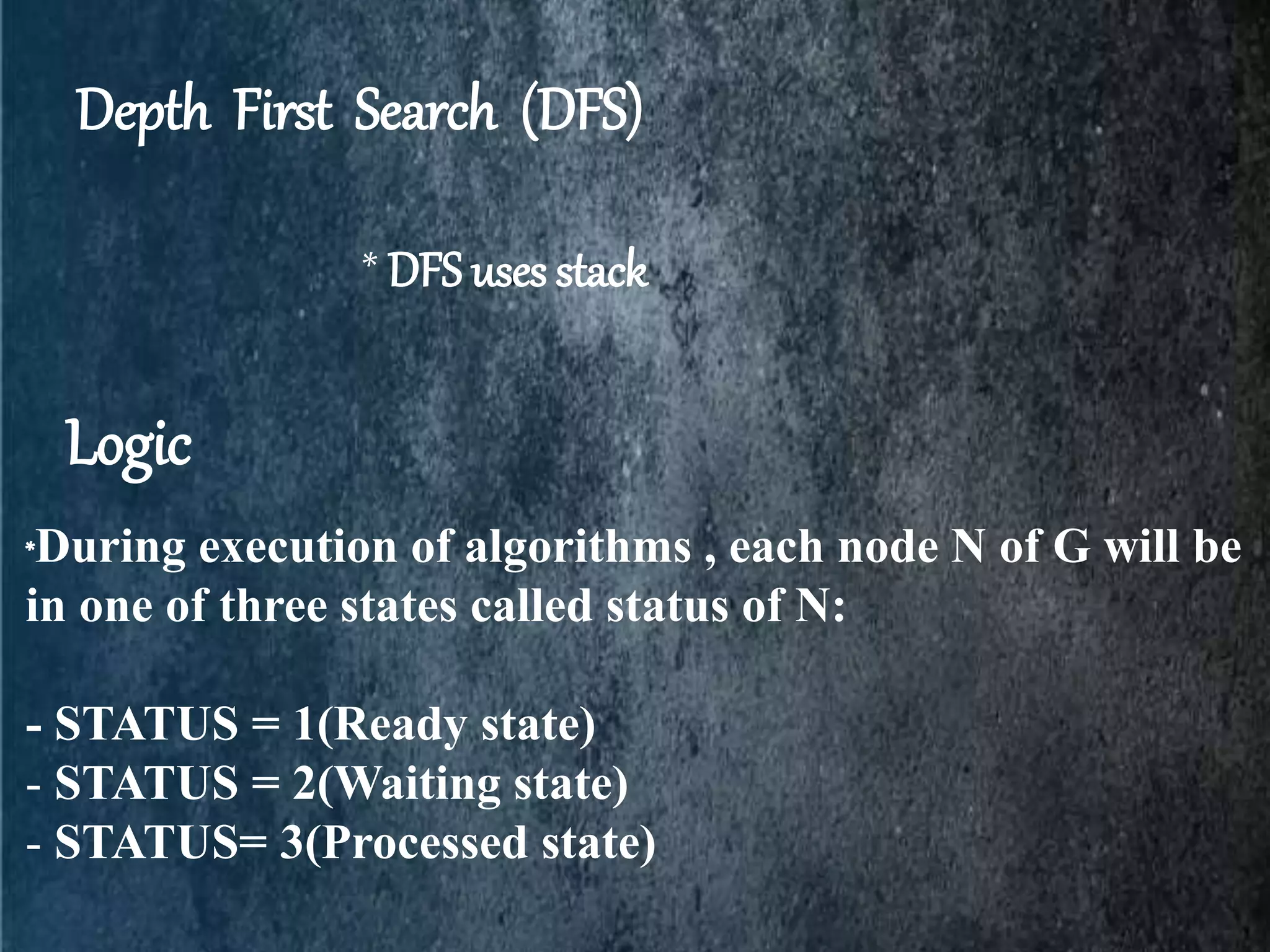 Depth First Search (DFS)
* DFS uses stack
*During execution of algorithms , each node N of G will be
in one of three states called status of N:
- STATUS = 1(Ready state)
- STATUS = 2(Waiting state)
- STATUS= 3(Processed state)
Logic
 