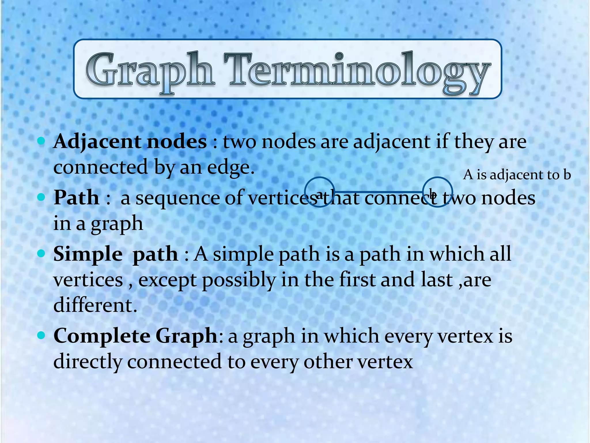  Adjacent nodes : two nodes are adjacent if they are
connected by an edge.
 Path : a sequence of vertices that connect two nodes
in a graph
 Simple path : A simple path is a path in which all
vertices , except possibly in the first and last ,are
different.
 Complete Graph: a graph in which every vertex is
directly connected to every other vertex
a b
A is adjacent to b
 
