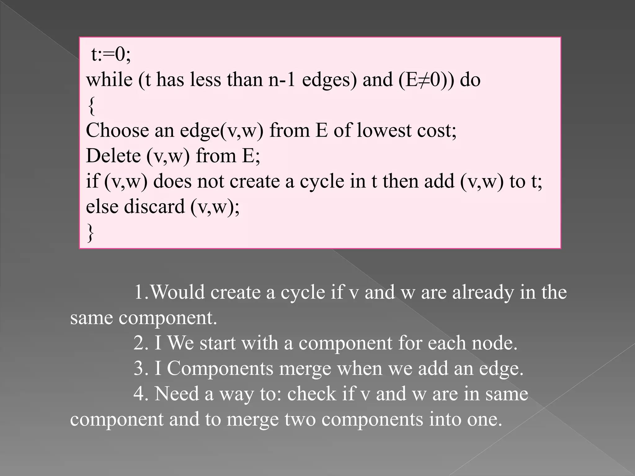 t:=0;
while (t has less than n-1 edges) and (E≠0)) do
{
Choose an edge(v,w) from E of lowest cost;
Delete (v,w) from E;
if (v,w) does not create a cycle in t then add (v,w) to t;
else discard (v,w);
}
1.Would create a cycle if v and w are already in the
same component.
2. I We start with a component for each node.
3. I Components merge when we add an edge.
4. Need a way to: check if v and w are in same
component and to merge two components into one.
 