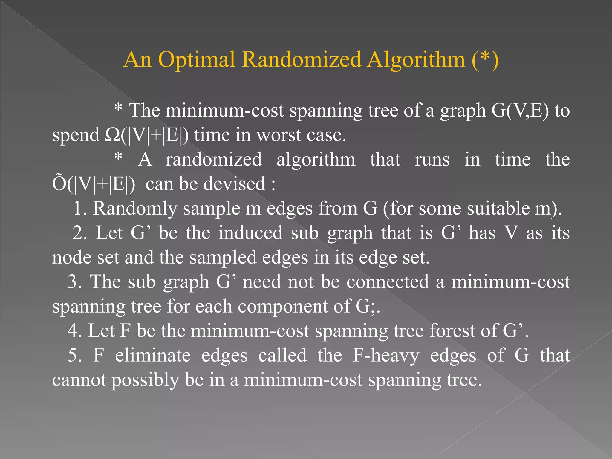 An Optimal Randomized Algorithm (*)
* The minimum-cost spanning tree of a graph G(V,E) to
spend Ω(|V|+|E|) time in worst case.
* A randomized algorithm that runs in time the
Õ(|V|+|E|) can be devised :
1. Randomly sample m edges from G (for some suitable m).
2. Let G’ be the induced sub graph that is G’ has V as its
node set and the sampled edges in its edge set.
3. The sub graph G’ need not be connected a minimum-cost
spanning tree for each component of G;.
4. Let F be the minimum-cost spanning tree forest of G’.
5. F eliminate edges called the F-heavy edges of G that
cannot possibly be in a minimum-cost spanning tree.
 