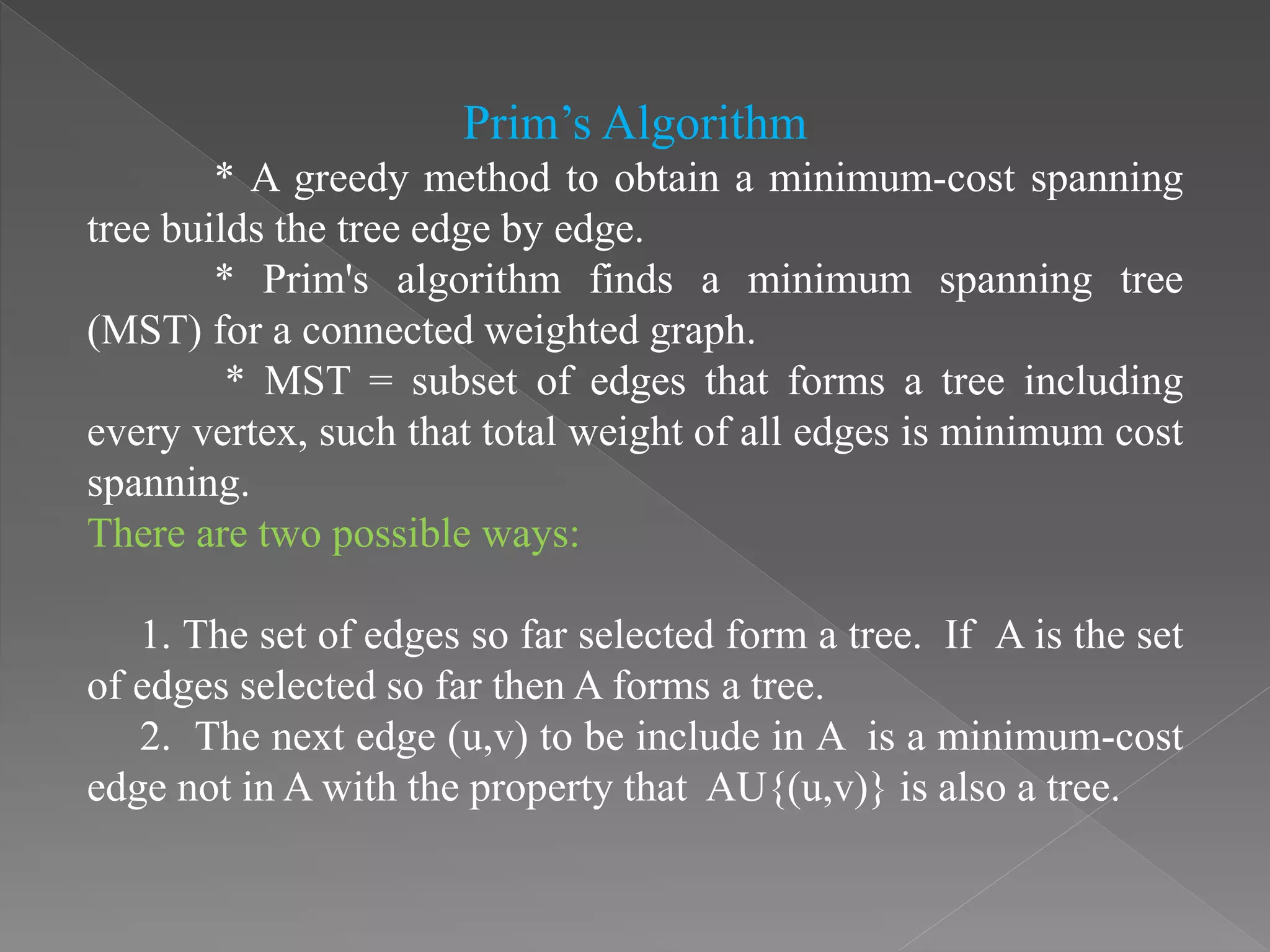 Prim’s Algorithm
* A greedy method to obtain a minimum-cost spanning
tree builds the tree edge by edge.
* Prim's algorithm finds a minimum spanning tree
(MST) for a connected weighted graph.
* MST = subset of edges that forms a tree including
every vertex, such that total weight of all edges is minimum cost
spanning.
There are two possible ways:
1. The set of edges so far selected form a tree. If A is the set
of edges selected so far then A forms a tree.
2. The next edge (u,v) to be include in A is a minimum-cost
edge not in A with the property that AU{(u,v)} is also a tree.
 