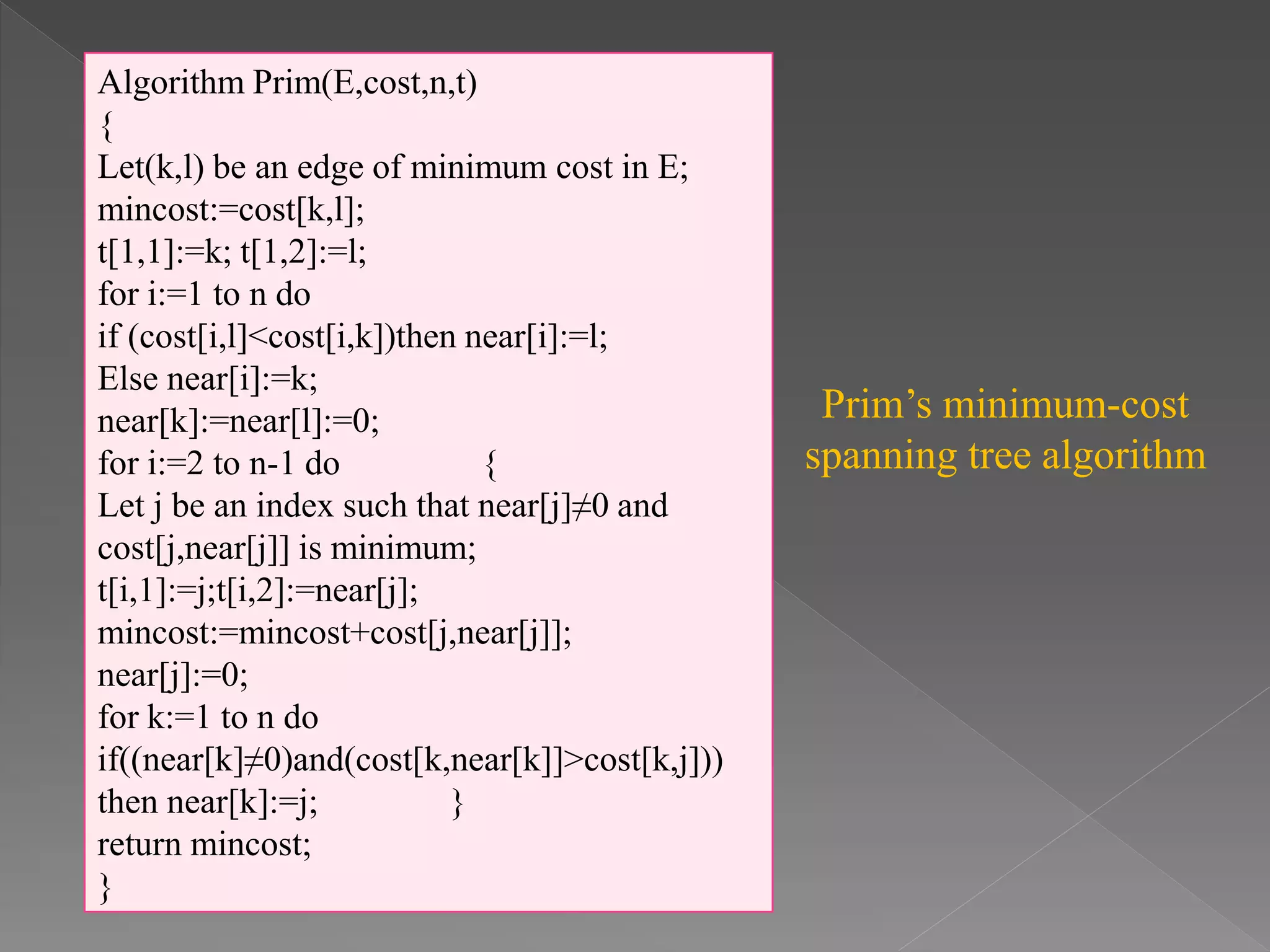 Algorithm Prim(E,cost,n,t)
{
Let(k,l) be an edge of minimum cost in E;
mincost:=cost[k,l];
t[1,1]:=k; t[1,2]:=l;
for i:=1 to n do
if (cost[i,l]<cost[i,k])then near[i]:=l;
Else near[i]:=k;
near[k]:=near[l]:=0;
for i:=2 to n-1 do {
Let j be an index such that near[j]≠0 and
cost[j,near[j]] is minimum;
t[i,1]:=j;t[i,2]:=near[j];
mincost:=mincost+cost[j,near[j]];
near[j]:=0;
for k:=1 to n do
if((near[k]≠0)and(cost[k,near[k]]>cost[k,j]))
then near[k]:=j; }
return mincost;
}
Prim’s minimum-cost
spanning tree algorithm
 