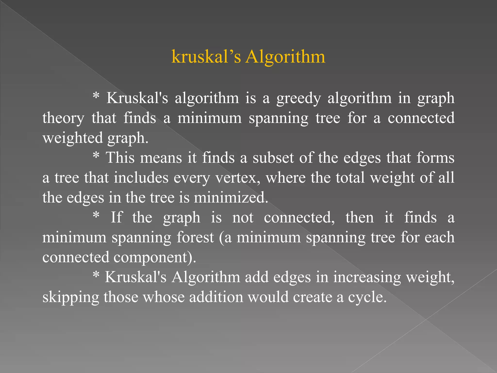 kruskal’s Algorithm
* Kruskal's algorithm is a greedy algorithm in graph
theory that finds a minimum spanning tree for a connected
weighted graph.
* This means it finds a subset of the edges that forms
a tree that includes every vertex, where the total weight of all
the edges in the tree is minimized.
* If the graph is not connected, then it finds a
minimum spanning forest (a minimum spanning tree for each
connected component).
* Kruskal's Algorithm add edges in increasing weight,
skipping those whose addition would create a cycle.
 