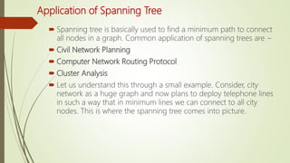 Application of Spanning Tree
 Spanning tree is basically used to find a minimum path to connect
all nodes in a graph. Common application of spanning trees are −
 Civil Network Planning
 Computer Network Routing Protocol
 Cluster Analysis
 Let us understand this through a small example. Consider, city
network as a huge graph and now plans to deploy telephone lines
in such a way that in minimum lines we can connect to all city
nodes. This is where the spanning tree comes into picture.
 