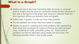 What is a Graph?
 Graphs are one of the most interesting data structures in computer
science. Graphs and the trees are somewhat similar by their structure. In
fact, tree is derived from the graph data structure. However there are
two important differences between trees and graphs.
 Unlike trees, in graphs, a node can have many parents.
 The link between the nodes may have values or weights.
 Graphs are good in modeling real world problems like representing
cities which are connected by roads and finding the paths between
cities, modeling air traffic controller system, etc. These kinds of
problems are hard to represent using simple tree structures. The
following example shows a very simple graph.
 