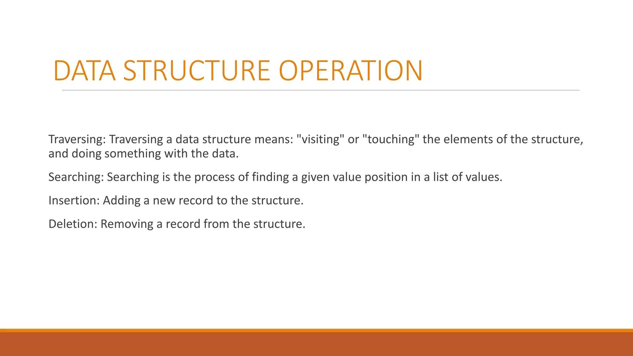 DATA STRUCTURE OPERATION
Traversing: Traversing a data structure means: "visiting" or "touching" the elements of the structure,
and doing something with the data.
Searching: Searching is the process of finding a given value position in a list of values.
Insertion: Adding a new record to the structure.
Deletion: Removing a record from the structure.
 
