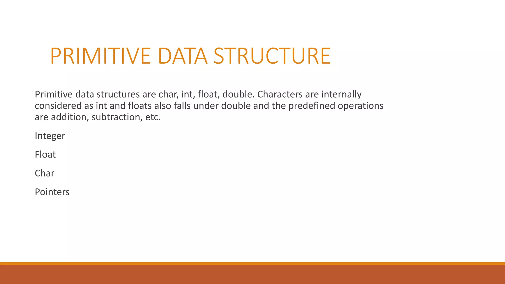 PRIMITIVE DATA STRUCTURE
Primitive data structures are char, int, float, double. Characters are internally
considered as int and floats also falls under double and the predefined operations
are addition, subtraction, etc.
Integer
Float
Char
Pointers
 