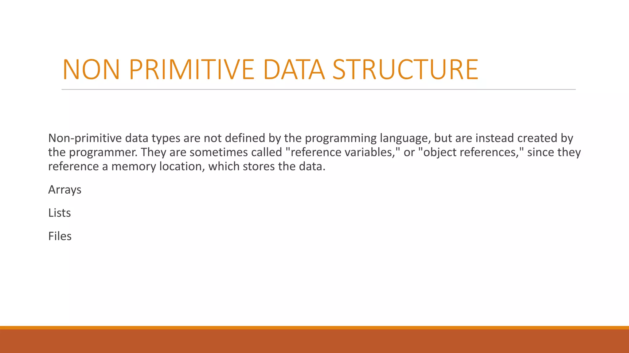 NON PRIMITIVE DATA STRUCTURE
Non-primitive data types are not defined by the programming language, but are instead created by
the programmer. They are sometimes called "reference variables," or "object references," since they
reference a memory location, which stores the data.
Arrays
Lists
Files
 