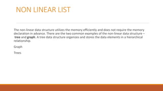 NON LINEAR LIST
The non-linear data structure utilizes the memory efficiently and does not require the memory
declaration in advance. There are the two common examples of the non-linear data structure –
tree and graph. A tree data structure organizes and stores the data elements in a hierarchical
relationship.
Graph
Trees
 