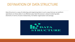 DEFINIATION OF DATA STRUCTURE
Data Structure is a way of collecting and organising data in such a way that we can perform
operations on these data in an effective way. Data Structures is about rendering data
elements in terms of some relationship, for better organization and storage.
 