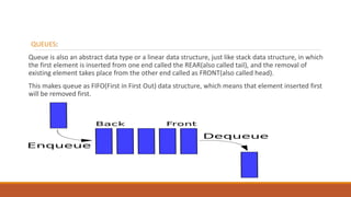 QUEUES:
Queue is also an abstract data type or a linear data structure, just like stack data structure, in which
the first element is inserted from one end called the REAR(also called tail), and the removal of
existing element takes place from the other end called as FRONT(also called head).
This makes queue as FIFO(First in First Out) data structure, which means that element inserted first
will be removed first.
 