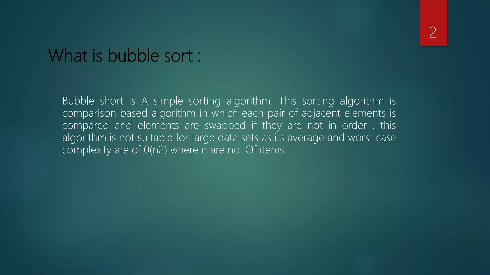 What is bubble sort :
Bubble short is A simple sorting algorithm. This sorting algorithm is
comparison based algorithm in which each pair of adjacent elements is
compared and elements are swapped if they are not in order . this
algorithm is not suitable for large data sets as its average and worst case
complexity are of 0(n2) where n are no. Of items.
2
 