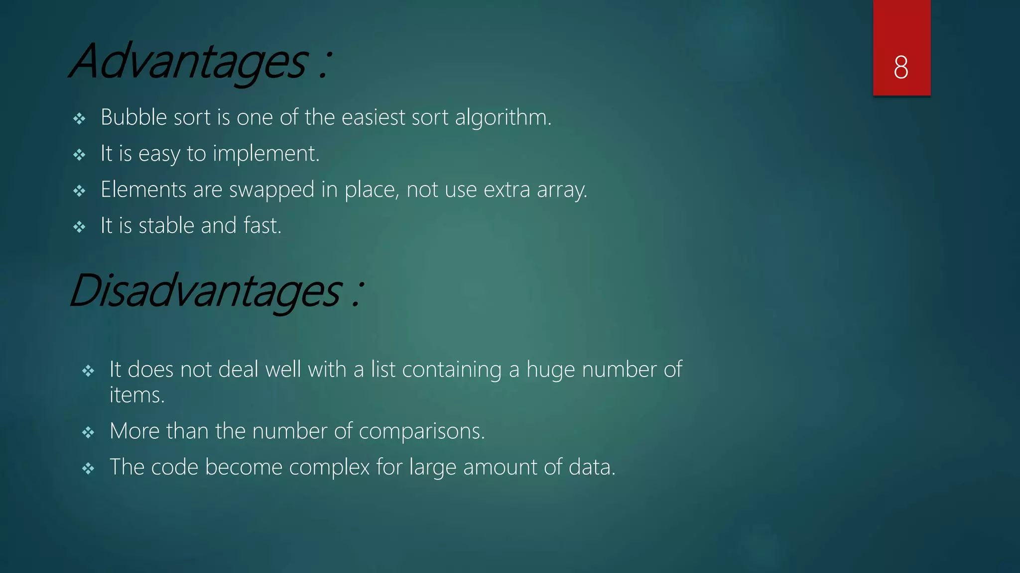 Advantages :
 It does not deal well with a list containing a huge number of
items.
 More than the number of comparisons.
 The code become complex for large amount of data.
Disadvantages :
 Bubble sort is one of the easiest sort algorithm.
 It is easy to implement.
 Elements are swapped in place, not use extra array.
 It is stable and fast.
8
 