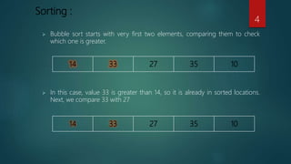 Sorting :
 In this case, value 33 is greater than 14, so it is already in sorted locations.
Next, we compare 33 with 27
 Bubble sort starts with very first two elements, comparing them to check
which one is greater.
4
 