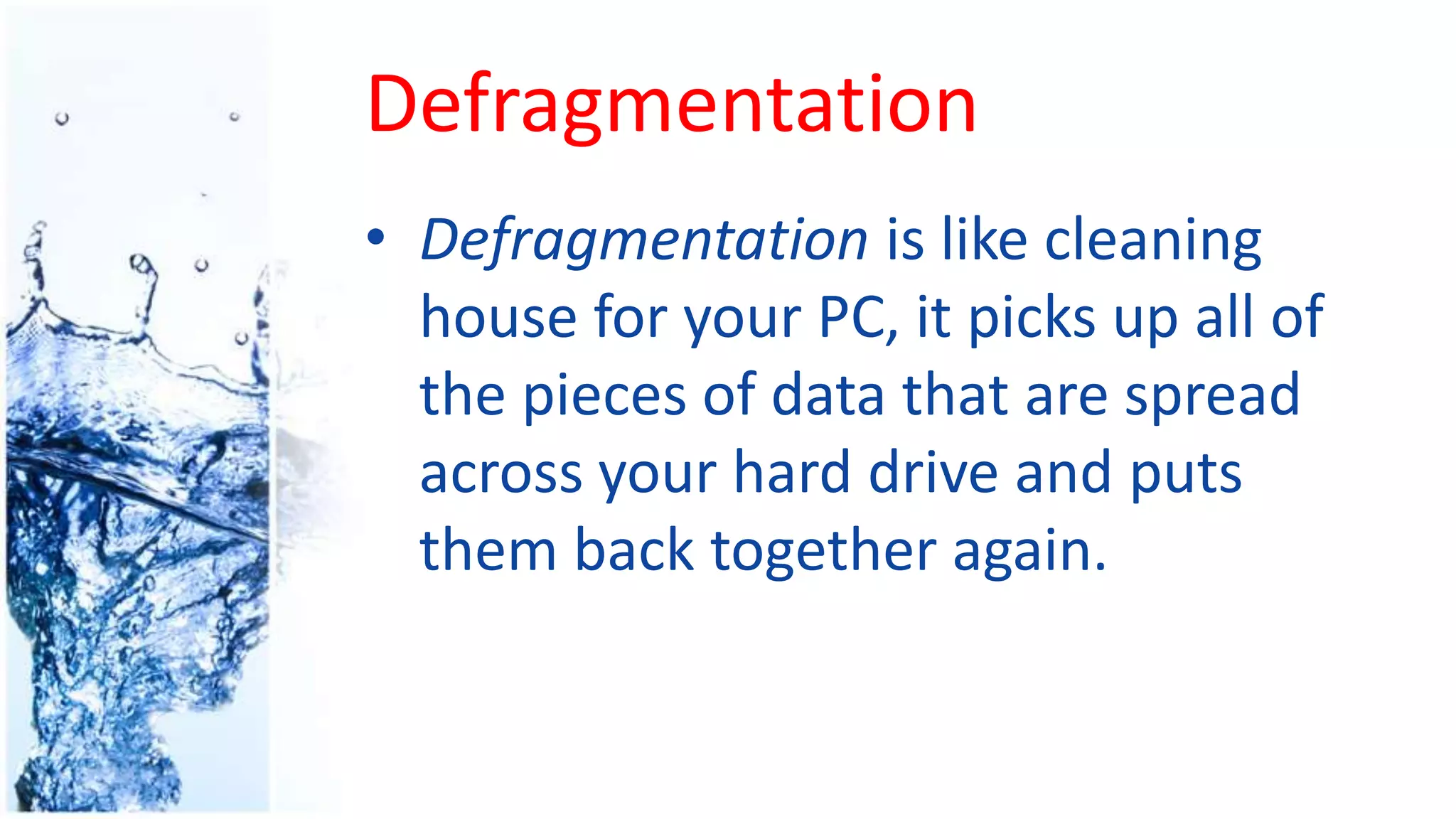 Defragmentation
• Defragmentation is like cleaning
house for your PC, it picks up all of
the pieces of data that are spread
across your hard drive and puts
them back together again.