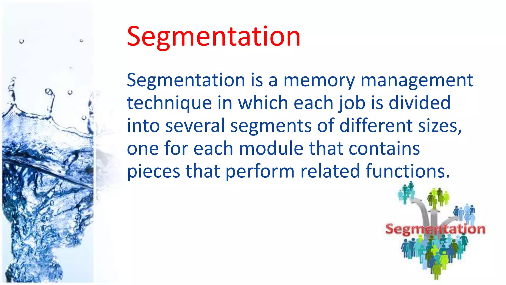 Segmentation
Segmentation is a memory management
technique in which each job is divided
into several segments of different sizes,
one for each module that contains
pieces that perform related functions.