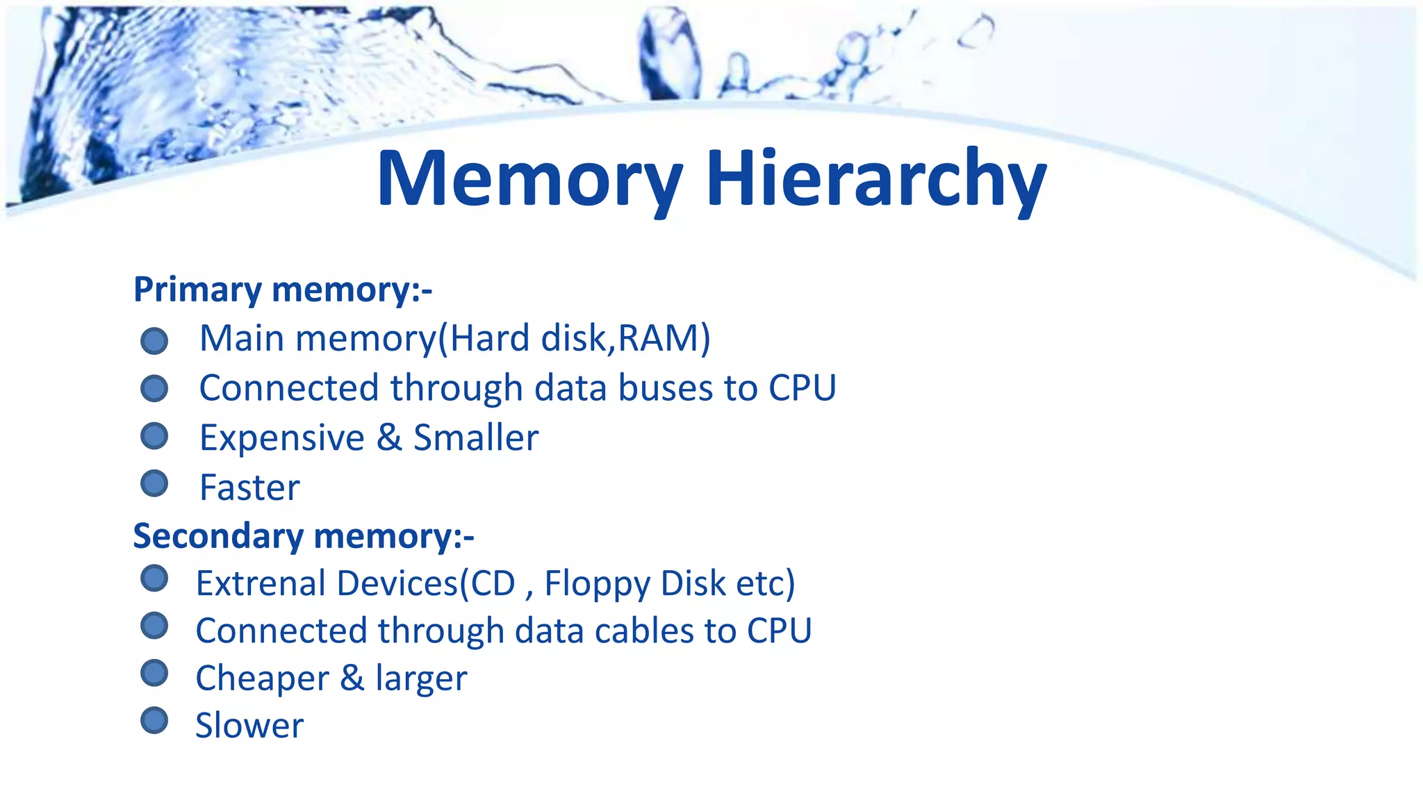 Memory Hierarchy
Primary memory:-
Main memory(Hard disk,RAM)
Connected through data buses to CPU
Expensive & Smaller
Faster
Secondary memory:-
Extrenal Devices(CD , Floppy Disk etc)
Connected through data cables to CPU
Cheaper & larger
Slower