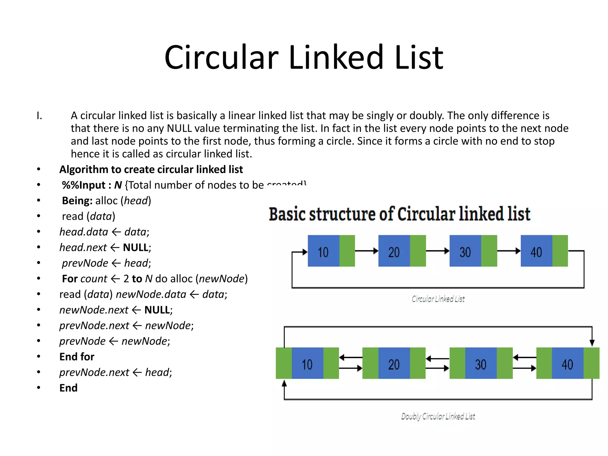 Circular Linked List
I. A circular linked list is basically a linear linked list that may be singly or doubly. The only difference is
that there is no any NULL value terminating the list. In fact in the list every node points to the next node
and last node points to the first node, thus forming a circle. Since it forms a circle with no end to stop
hence it is called as circular linked list.
• Algorithm to create circular linked list
• %%Input : N {Total number of nodes to be created}
• Being: alloc (head)
• read (data)
• head.data ← data;
• head.next ← NULL;
• prevNode ← head;
• For count ← 2 to N do alloc (newNode)
• read (data) newNode.data ← data;
• newNode.next ← NULL;
• prevNode.next ← newNode;
• prevNode ← newNode;
• End for
• prevNode.next ← head;
• End
 