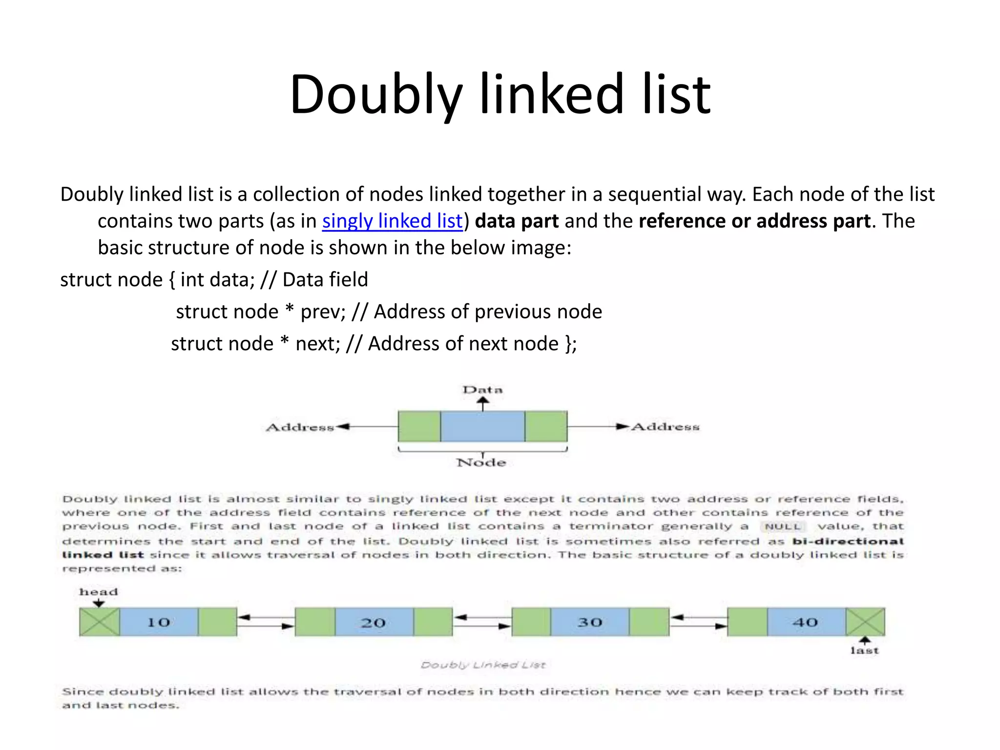 Doubly linked list
Doubly linked list is a collection of nodes linked together in a sequential way. Each node of the list
contains two parts (as in singly linked list) data part and the reference or address part. The
basic structure of node is shown in the below image:
struct node { int data; // Data field
struct node * prev; // Address of previous node
struct node * next; // Address of next node };
 