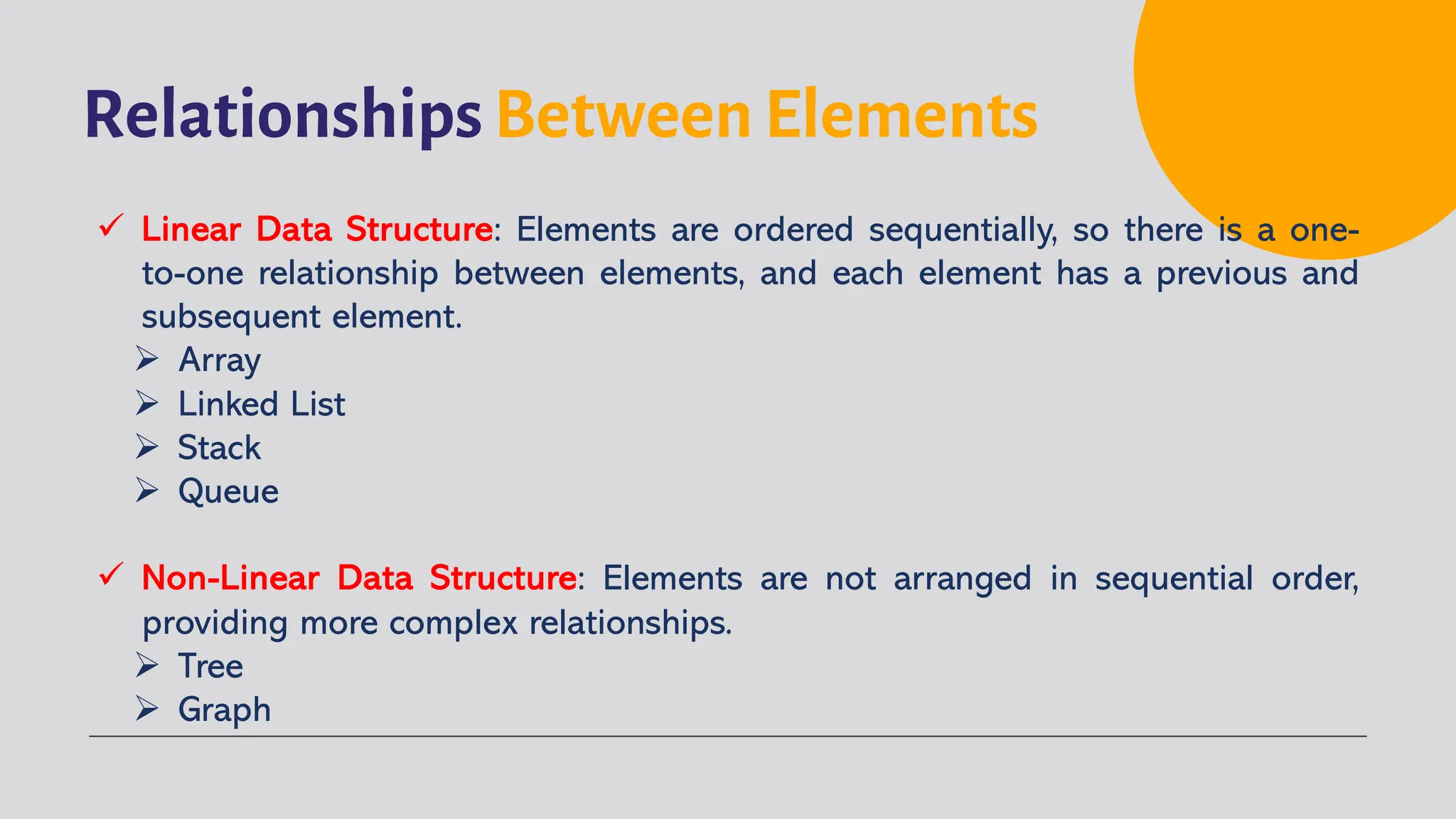 Relationships Between Elements
ü Linear Data Structure: Elements are ordered sequentially, so there is a one-
to-one relationship between elements, and each element has a previous and
subsequent element.
Ø Array
Ø Linked List
Ø Stack
Ø Queue
ü Non-Linear Data Structure: Elements are not arranged in sequential order,
providing more complex relationships.
Ø Tree
Ø Graph
 
