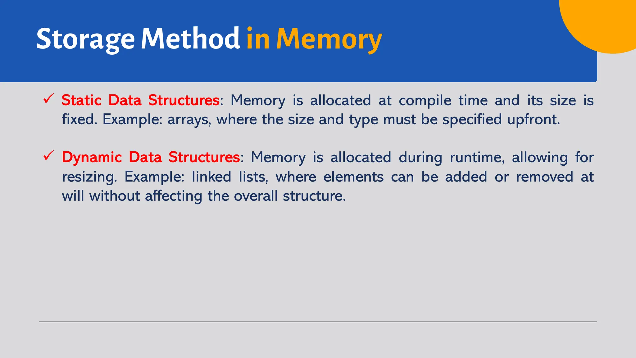 Storage Method in Memory
ü Static Data Structures: Memory is allocated at compile time and its size is
fixed. Example: arrays, where the size and type must be specified upfront.
ü Dynamic Data Structures: Memory is allocated during runtime, allowing for
resizing. Example: linked lists, where elements can be added or removed at
will without affecting the overall structure.
 