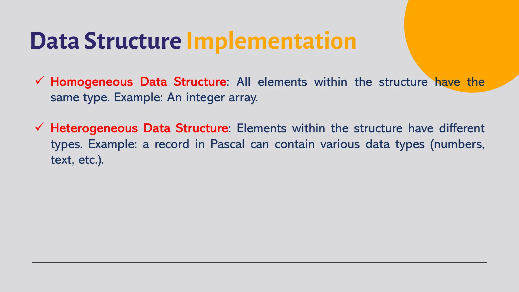 Data Structure Implementation
ü Homogeneous Data Structure: All elements within the structure have the
same type. Example: An integer array.
ü Heterogeneous Data Structure: Elements within the structure have different
types. Example: a record in Pascal can contain various data types (numbers,
text, etc.).
 