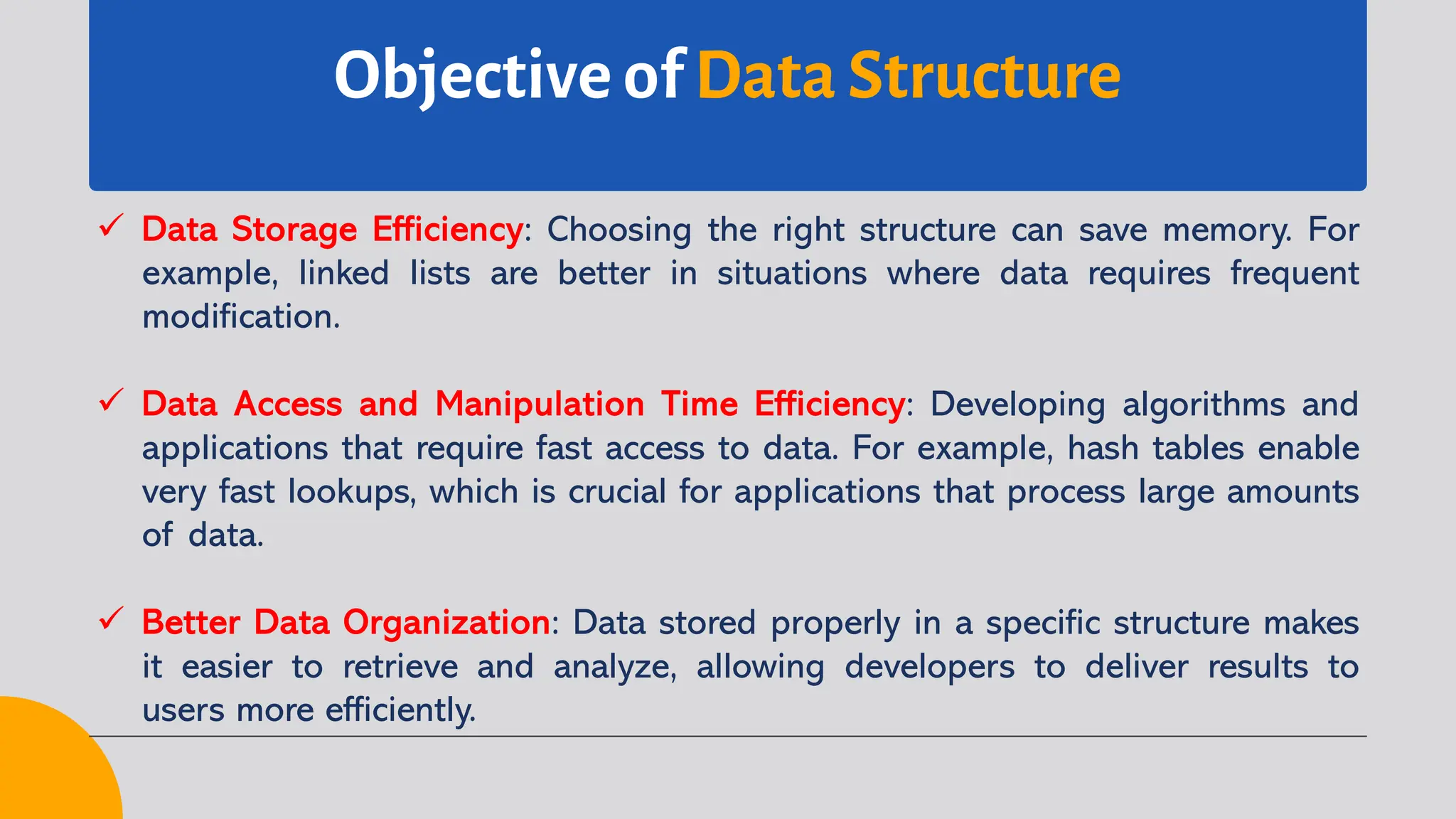 Objective of Data Structure
ü Data Storage Efficiency: Choosing the right structure can save memory. For
example, linked lists are better in situations where data requires frequent
modification.
ü Data Access and Manipulation Time Efficiency: Developing algorithms and
applications that require fast access to data. For example, hash tables enable
very fast lookups, which is crucial for applications that process large amounts
of data.
ü Better Data Organization: Data stored properly in a specific structure makes
it easier to retrieve and analyze, allowing developers to deliver results to
users more efficiently.
 