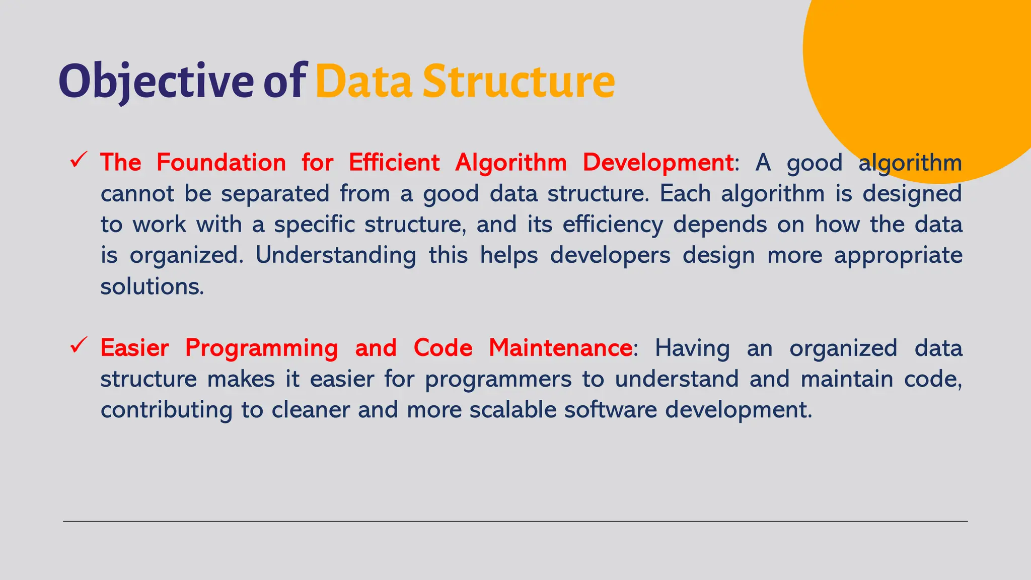 Objective of Data Structure
ü The Foundation for Efficient Algorithm Development: A good algorithm
cannot be separated from a good data structure. Each algorithm is designed
to work with a specific structure, and its efficiency depends on how the data
is organized. Understanding this helps developers design more appropriate
solutions.
ü Easier Programming and Code Maintenance: Having an organized data
structure makes it easier for programmers to understand and maintain code,
contributing to cleaner and more scalable software development.
 