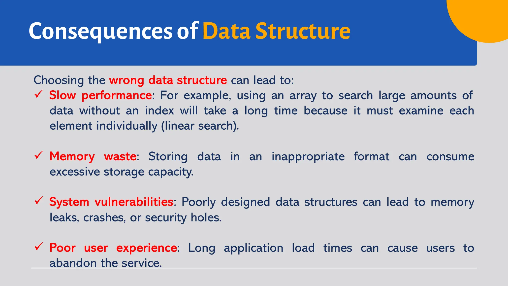Consequences of Data Structure
Choosing the wrong data structure can lead to:
ü Slow performance: For example, using an array to search large amounts of
data without an index will take a long time because it must examine each
element individually (linear search).
ü Memory waste: Storing data in an inappropriate format can consume
excessive storage capacity.
ü System vulnerabilities: Poorly designed data structures can lead to memory
leaks, crashes, or security holes.
ü Poor user experience: Long application load times can cause users to
abandon the service.
 
