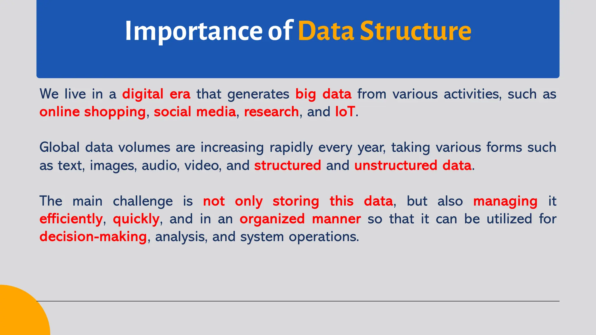 Importance of Data Structure
We live in a digital era that generates big data from various activities, such as
online shopping, social media, research, and IoT.
Global data volumes are increasing rapidly every year, taking various forms such
as text, images, audio, video, and structured and unstructured data.
The main challenge is not only storing this data, but also managing it
efficiently, quickly, and in an organized manner so that it can be utilized for
decision-making, analysis, and system operations.
 
