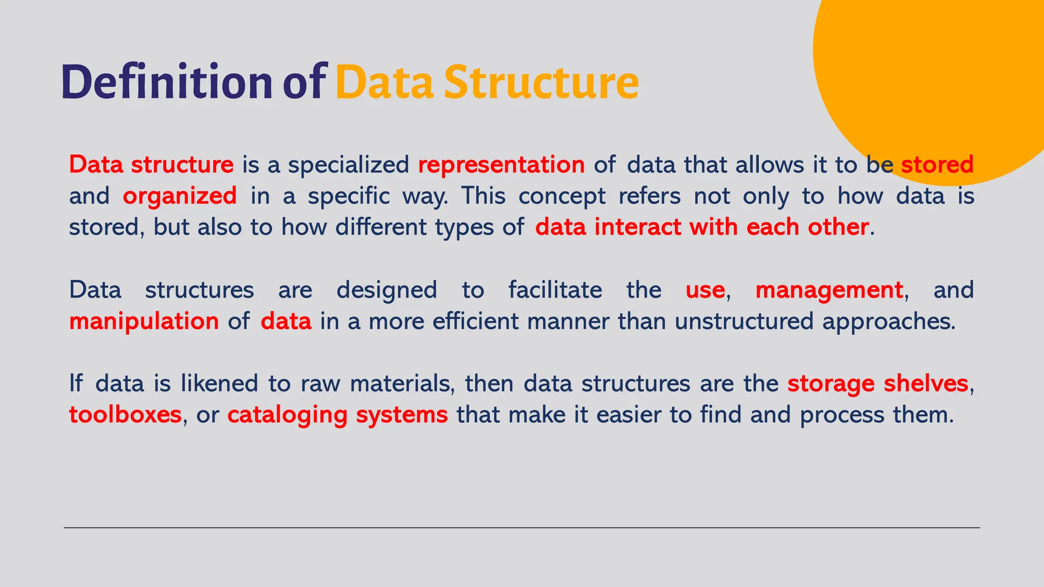 Definition of Data Structure
Data structure is a specialized representation of data that allows it to be stored
and organized in a specific way. This concept refers not only to how data is
stored, but also to how different types of data interact with each other.
Data structures are designed to facilitate the use, management, and
manipulation of data in a more efficient manner than unstructured approaches.
If data is likened to raw materials, then data structures are the storage shelves,
toolboxes, or cataloging systems that make it easier to find and process them.
 