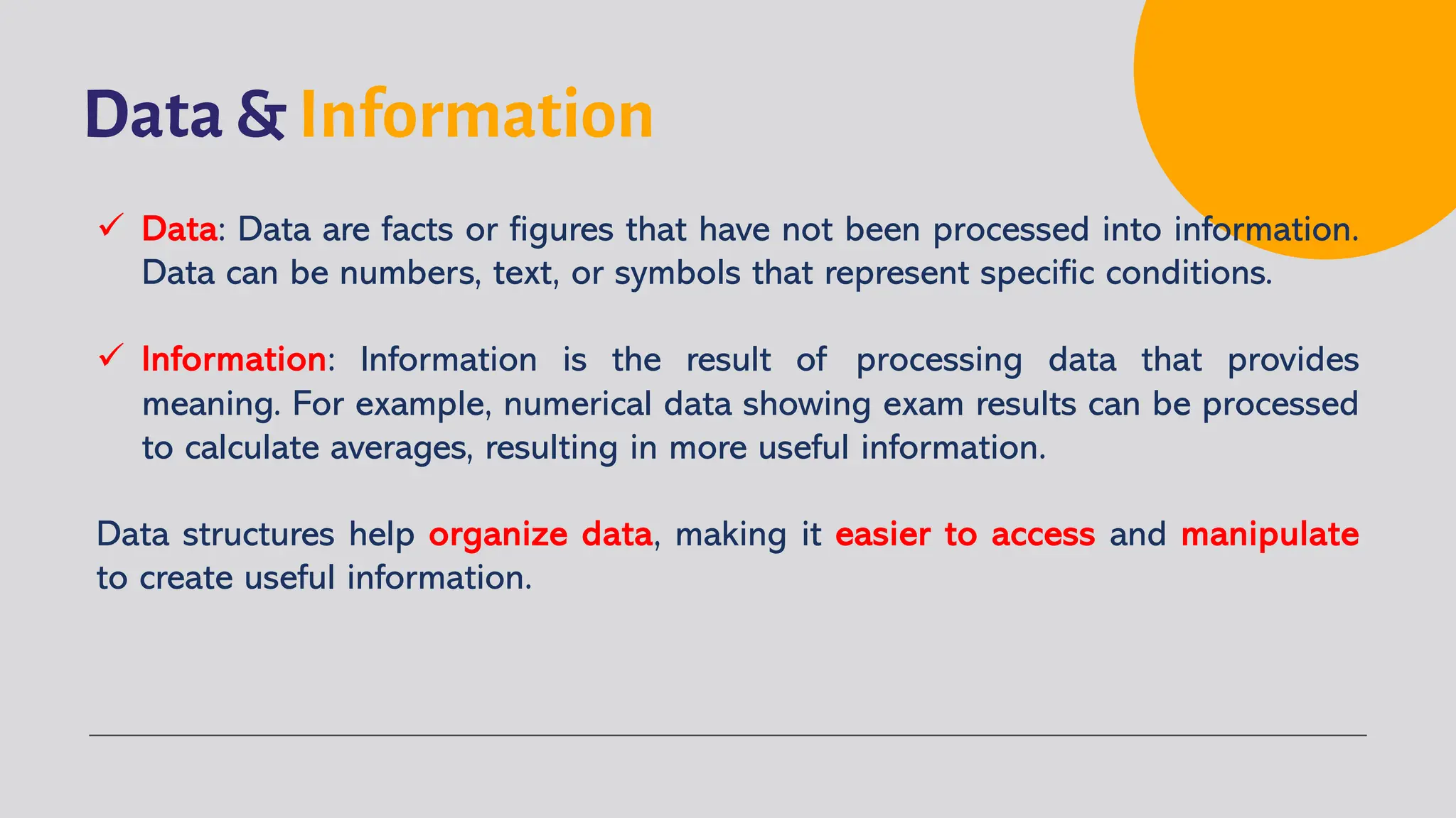 Data & Information
ü Data: Data are facts or figures that have not been processed into information.
Data can be numbers, text, or symbols that represent specific conditions.
ü Information: Information is the result of processing data that provides
meaning. For example, numerical data showing exam results can be processed
to calculate averages, resulting in more useful information.
Data structures help organize data, making it easier to access and manipulate
to create useful information.
 