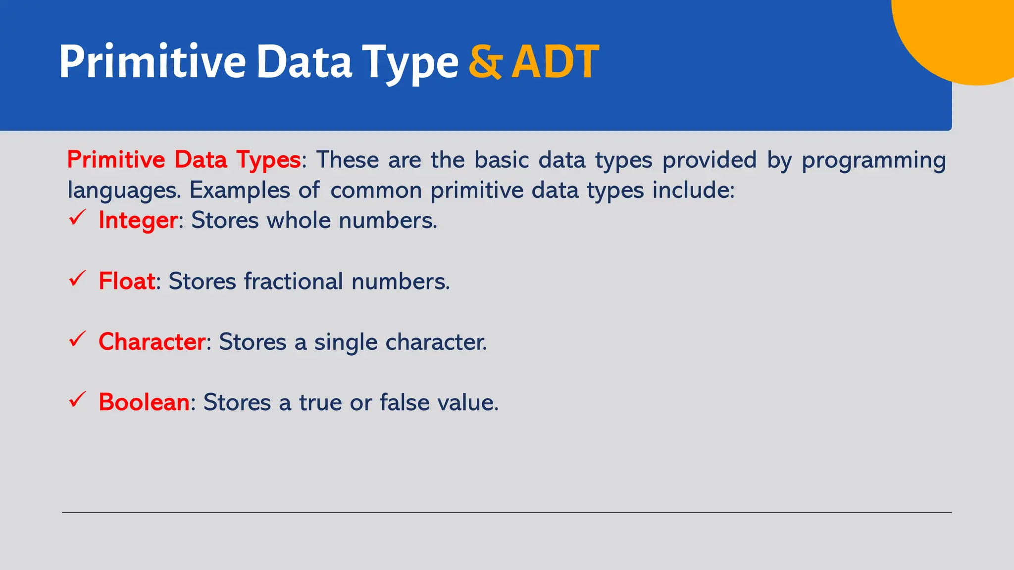 Primitive Data Type & ADT
Primitive Data Types: These are the basic data types provided by programming
languages. Examples of common primitive data types include:
ü Integer: Stores whole numbers.
ü Float: Stores fractional numbers.
ü Character: Stores a single character.
ü Boolean: Stores a true or false value.
 