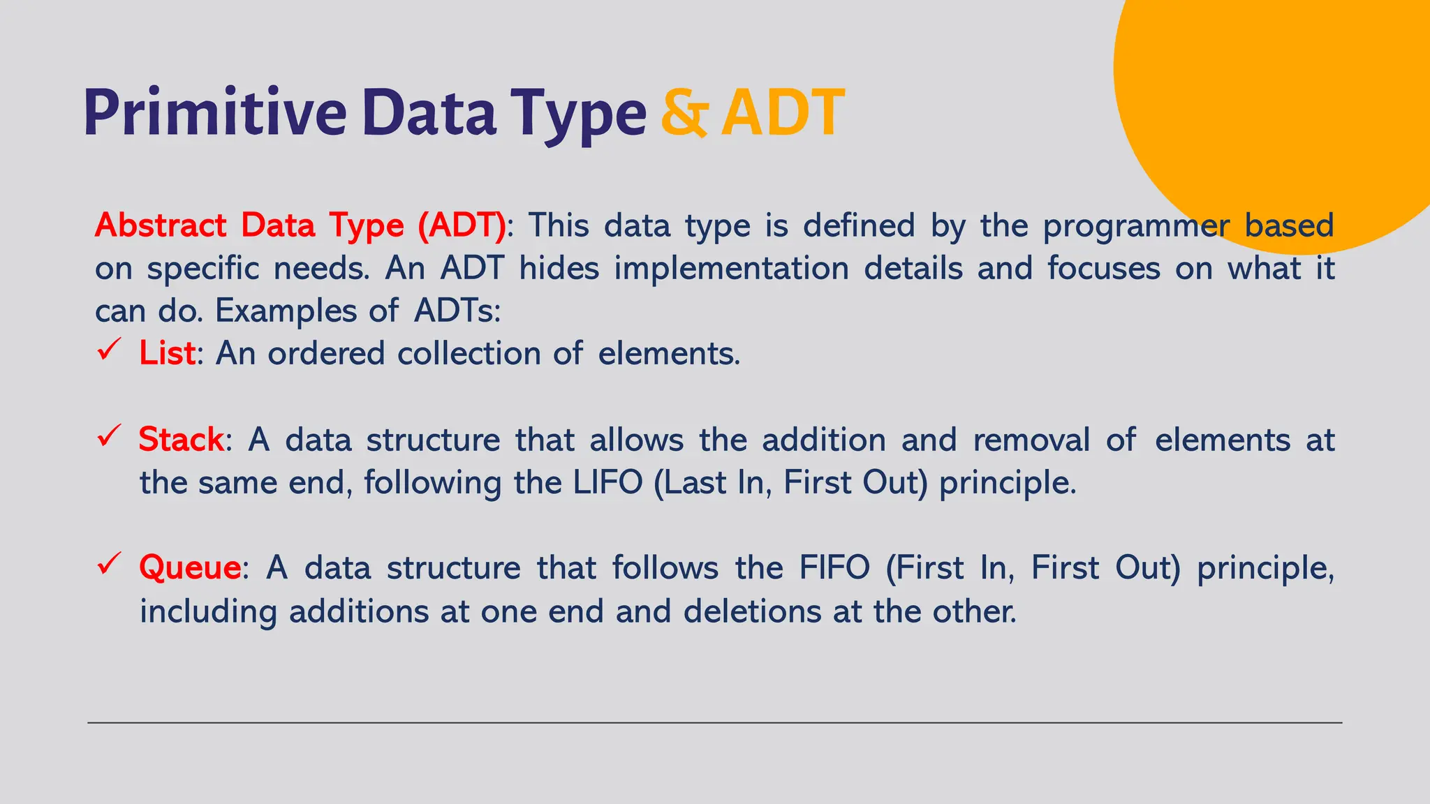 Primitive Data Type & ADT
Abstract Data Type (ADT): This data type is defined by the programmer based
on specific needs. An ADT hides implementation details and focuses on what it
can do. Examples of ADTs:
ü List: An ordered collection of elements.
ü Stack: A data structure that allows the addition and removal of elements at
the same end, following the LIFO (Last In, First Out) principle.
ü Queue: A data structure that follows the FIFO (First In, First Out) principle,
including additions at one end and deletions at the other.
 