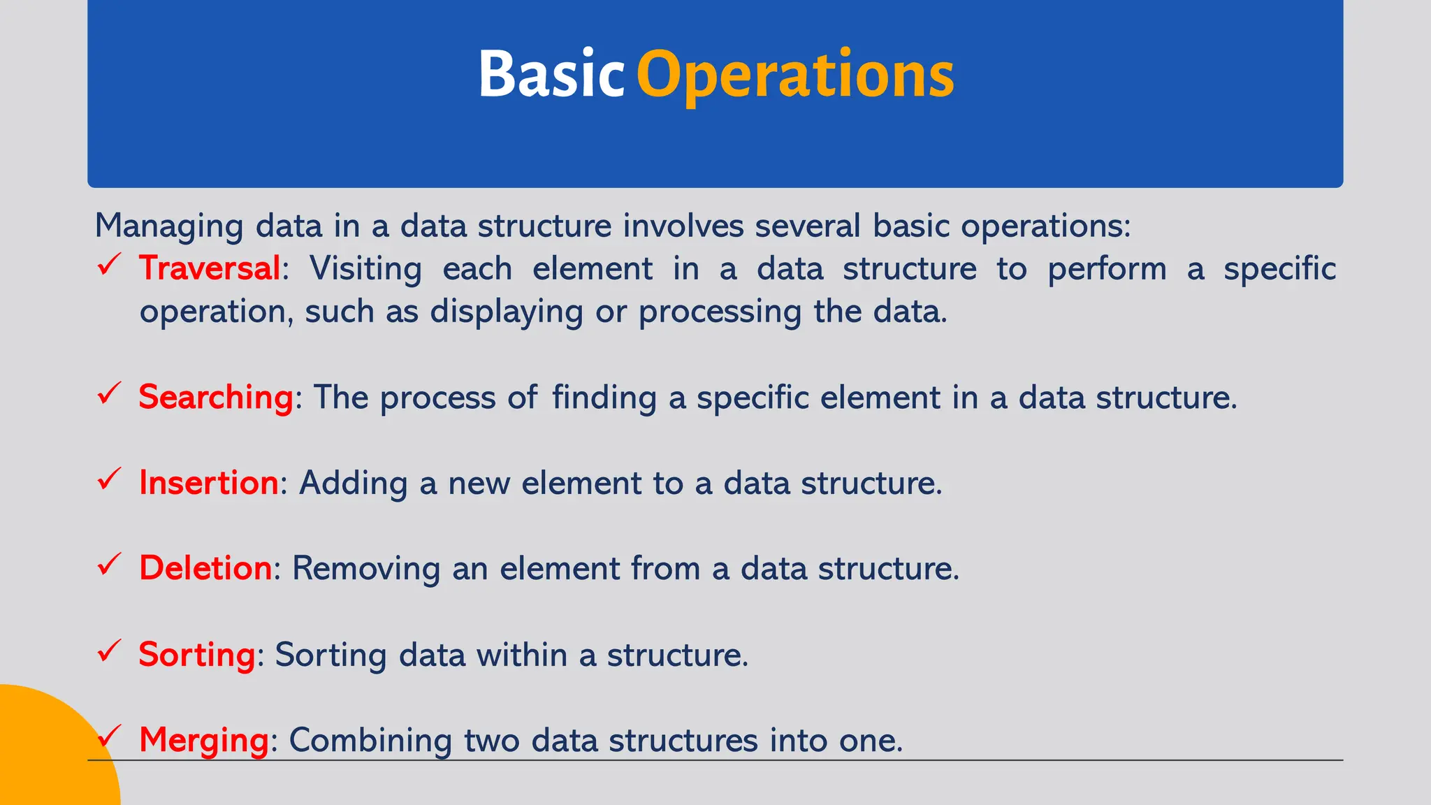Basic Operations
Managing data in a data structure involves several basic operations:
ü Traversal: Visiting each element in a data structure to perform a specific
operation, such as displaying or processing the data.
ü Searching: The process of finding a specific element in a data structure.
ü Insertion: Adding a new element to a data structure.
ü Deletion: Removing an element from a data structure.
ü Sorting: Sorting data within a structure.
ü Merging: Combining two data structures into one.
 
