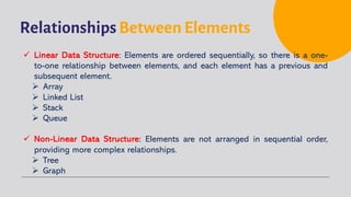 Relationships Between Elements
ü Linear Data Structure: Elements are ordered sequentially, so there is a one-
to-one relationship between elements, and each element has a previous and
subsequent element.
Ø Array
Ø Linked List
Ø Stack
Ø Queue
ü Non-Linear Data Structure: Elements are not arranged in sequential order,
providing more complex relationships.
Ø Tree
Ø Graph
 