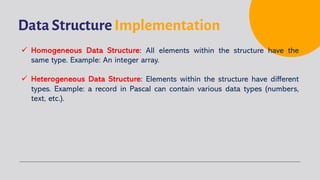 Data Structure Implementation
ü Homogeneous Data Structure: All elements within the structure have the
same type. Example: An integer array.
ü Heterogeneous Data Structure: Elements within the structure have different
types. Example: a record in Pascal can contain various data types (numbers,
text, etc.).
 