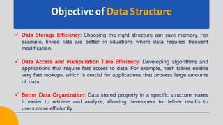 Objective of Data Structure
ü Data Storage Efficiency: Choosing the right structure can save memory. For
example, linked lists are better in situations where data requires frequent
modification.
ü Data Access and Manipulation Time Efficiency: Developing algorithms and
applications that require fast access to data. For example, hash tables enable
very fast lookups, which is crucial for applications that process large amounts
of data.
ü Better Data Organization: Data stored properly in a specific structure makes
it easier to retrieve and analyze, allowing developers to deliver results to
users more efficiently.
 