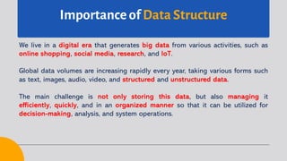 Importance of Data Structure
We live in a digital era that generates big data from various activities, such as
online shopping, social media, research, and IoT.
Global data volumes are increasing rapidly every year, taking various forms such
as text, images, audio, video, and structured and unstructured data.
The main challenge is not only storing this data, but also managing it
efficiently, quickly, and in an organized manner so that it can be utilized for
decision-making, analysis, and system operations.
 