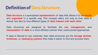 Definition of Data Structure
Data structure is a specialized representation of data that allows it to be stored
and organized in a specific way. This concept refers not only to how data is
stored, but also to how different types of data interact with each other.
Data structures are designed to facilitate the use, management, and
manipulation of data in a more efficient manner than unstructured approaches.
If data is likened to raw materials, then data structures are the storage shelves,
toolboxes, or cataloging systems that make it easier to find and process them.
 